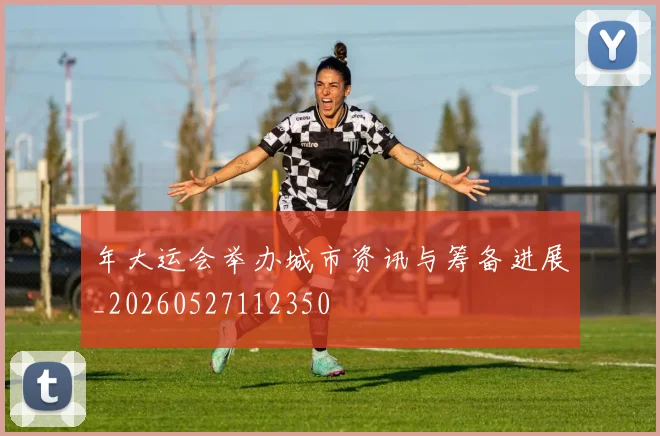 年大运会举办城市资讯与筹备进展_20260527112350