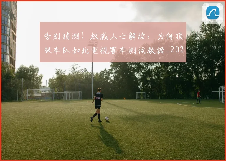告别猜测!权威人士解读,为何顶级车队如此重视赛车测试数据_20260604144114