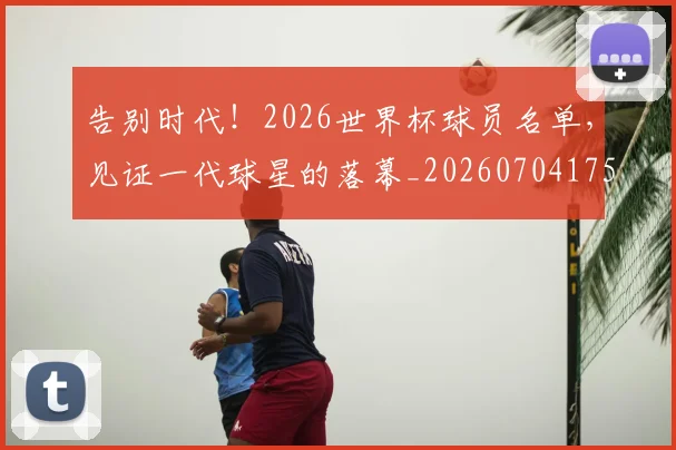 告别时代!2026世界杯球员名单,见证一代球星的落幕_20260704175717
