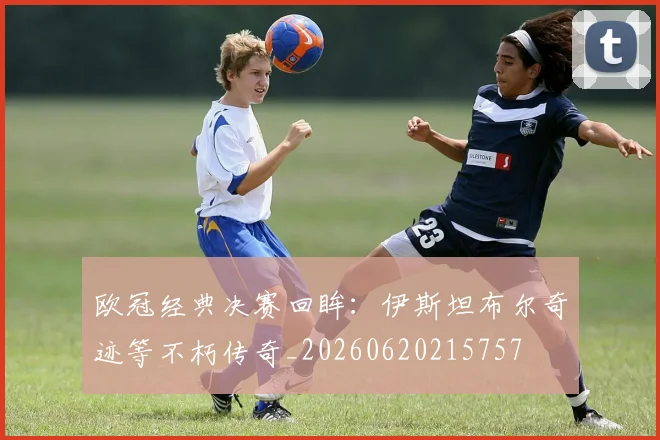 欧冠经典决赛回眸:伊斯坦布尔奇迹等不朽传奇_20260620215757