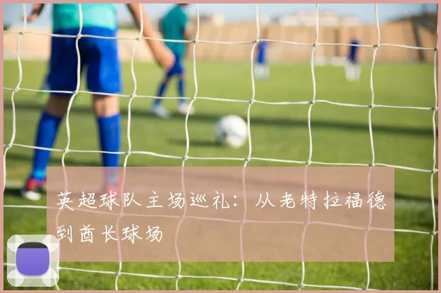 英超球队主场巡礼：从老特拉福德到酋长球场
