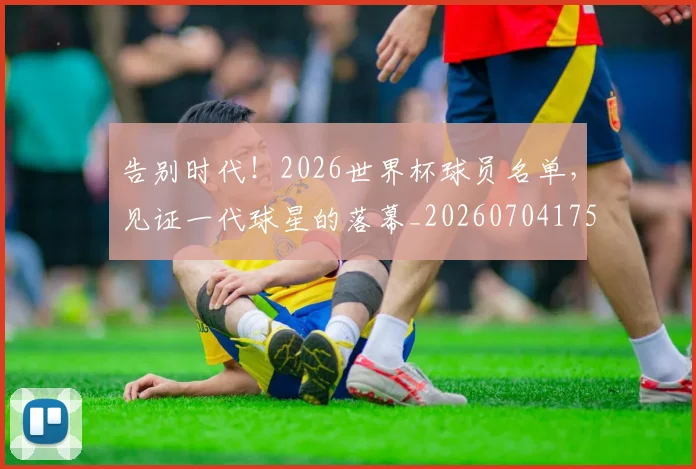 告别时代！2026世界杯球员名单，见证一代球星的落幕_20260704175717