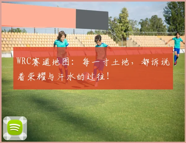 WRC赛道地图:每一寸土地,都诉说着荣耀与汗水的过往!