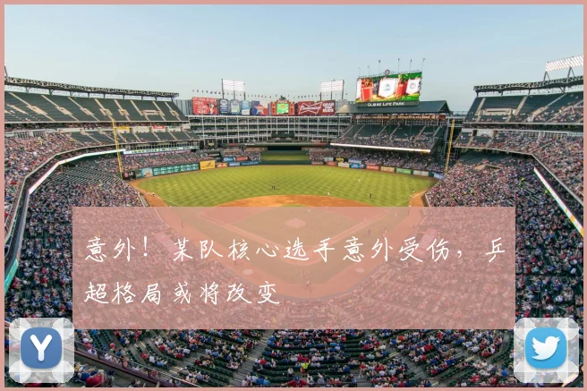 意外！某队核心选手意外受伤，乒超格局或将改变
