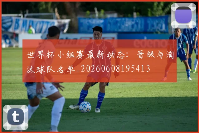 世界杯小组赛最新动态:晋级与淘汰球队名单_20260608195413