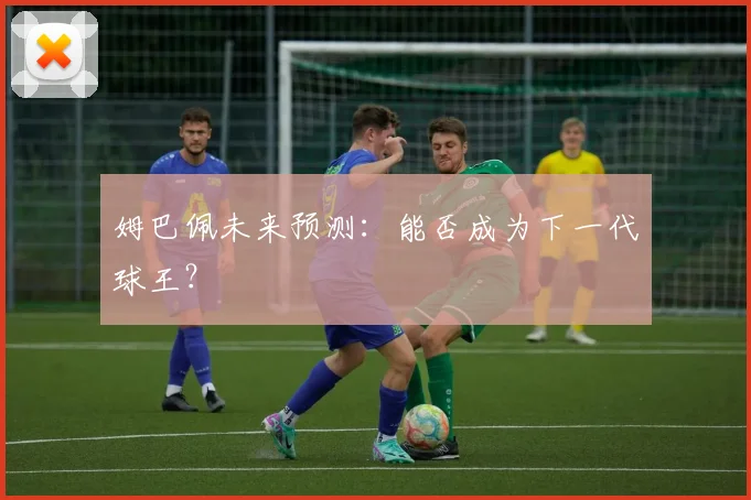 姆巴佩未来预测:能否成为下一代球王?