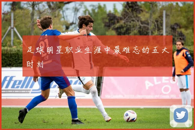 足球明星职业生涯中最难忘的五大时刻