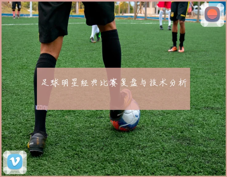 足球明星经典比赛复盘与技术分析