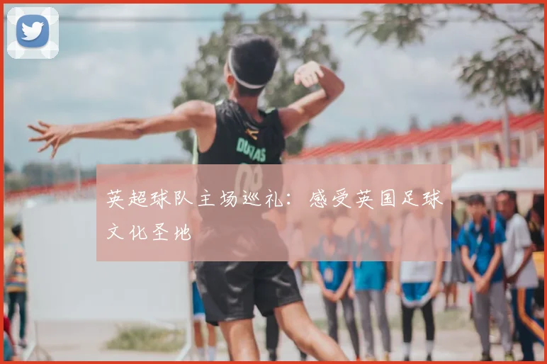 英超球队主场巡礼:感受英国足球文化圣地