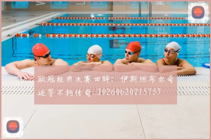 欧冠经典决赛回眸：伊斯坦布尔奇迹等不朽传奇_20260620215757