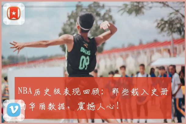 NBA历史级表现回顾:那些载入史册的华丽数据,震撼人心!